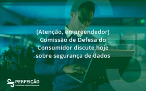 Etencao Empreendedor Comissao De Defesa Do Consumidor Discute Hoje Sobre Seguranca De Dados Perfeicao - Contabilidade no Rio de Janeiro - RJ │ Perfeição Contabilidade