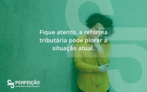 Fique Atento, A Reforma Tributária Pode Piorar A Situação Atual. Perfeicao - Contabilidade no Rio de Janeiro - RJ │ Perfeição Contabilidade